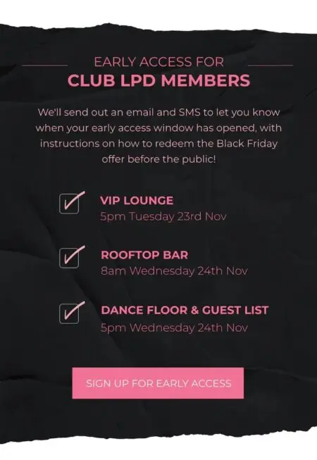 In pink font on a black background, image lists details of the Little Party Dress VIP club: “Early access for Club LPD members. We’ll send out an email and SMS to let you know when your early access window has opened, with instructions on how to redeem the Black Friday offer before the public!” Next comes a checklist with 3 items: “VIP lounge: 5 p.m. Tuesday 23rd Nov,” “Rooftop bar: 8am Wednesday 24th Nov,” and “Dance floor and guest list: 5pm Wednesday 24th Nov.” At the bottom is a pink CTA that reads, “sign up for early access.”