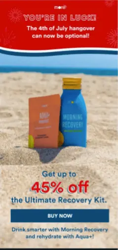 Image shows a 4th of July email from supplements brand More Labs, with the headline “You’re in luck! The 4th of July hangover can now be optional!” in white font on a red background in a banner at the top. The body of the email features a photo background of two of the brand’s products sitting in the sand at the beach, while the email copy, overlaid on the photo in red and blue letters, reads, “Get up to 45% off the Ultimate Recovery kit.” The CTA button reads, “Buy now.”