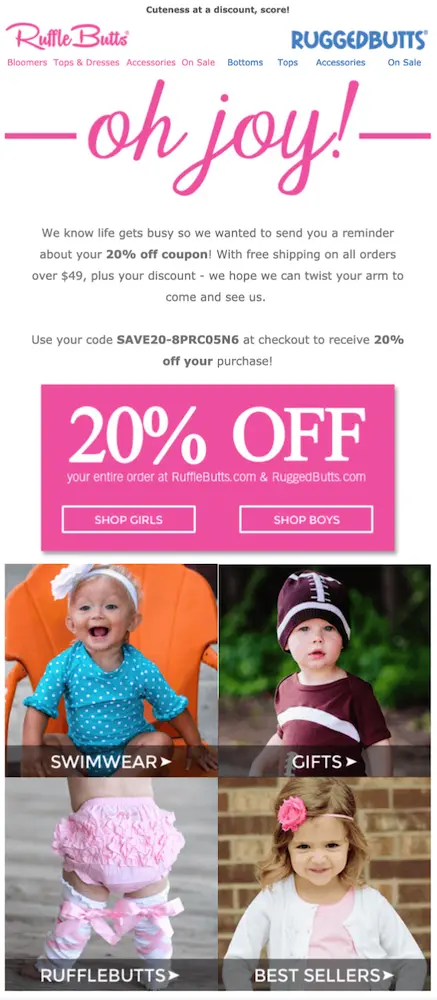 Image shows a win-back email from Rufflebutts, which starts off with a bright pink headline in cursive: “oh joy!” The email copy reads, “We know life gets busy so we wanted to send you a reminder about your 20% off coupon! With free shipping on all orders over $49, plus your discount—we hope we can twist your arm to come and see us.” The copy is followed by a pink box featuring the words “20% off” and two CTA buttons for shoppers to click on: “shop girls” and “shop boys.” Finally, the email ends with a 2x2 grid of clickable images of kids wearing the brand’s products, each image representing a different product collection.