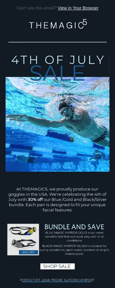 Image shows a 4th of July email from goggles brand THEMAGIC5, featuring a bottom-up photo of a man swimming in a pool with lane markers wearing a speedo, cap, and goggles. The headline of the email reads, “4th of July sale,” and the body copy reads, “At THEMAGIC5, we proudly produce our goggles in the USA. We’re celebrating the 4th of July with 30% off our Blue/Gold and Black/Silver bundle. Each pair is designed to fit your unique facial features.” Then, next to a product shot of the goggles in question, the email shares information about each type under a subhed, “Bundle and save.” At the bottom of the email is a white CTA button that reads, “shop sale.”